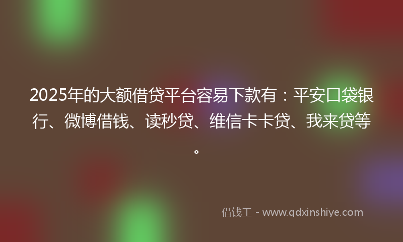 2025年的大额借贷平台容易下款有：平安口袋银行、微博借钱、读秒贷、维信卡卡贷、我来贷等。