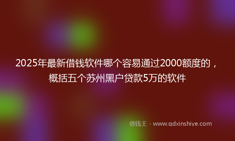 2025年最新借钱软件哪个容易通过2000额度的，概括五个苏州黑户贷款5万的软件