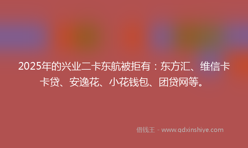 2025年的兴业二卡东航被拒有：东方汇、维信卡卡贷、安逸花、小花钱包、团贷网等。