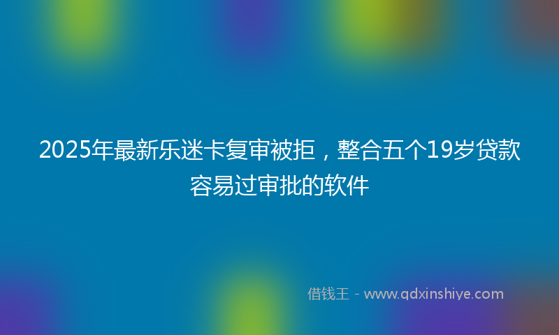 2025年最新乐迷卡复审被拒，整合五个19岁贷款容易过审批的软件
