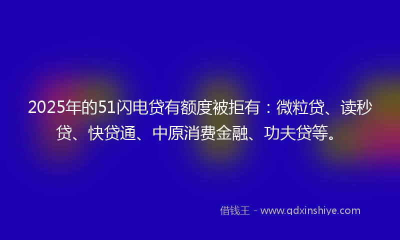 2025年的51闪电贷有额度被拒有：微粒贷、读秒贷、快贷通、中原消费金融、功夫贷等。