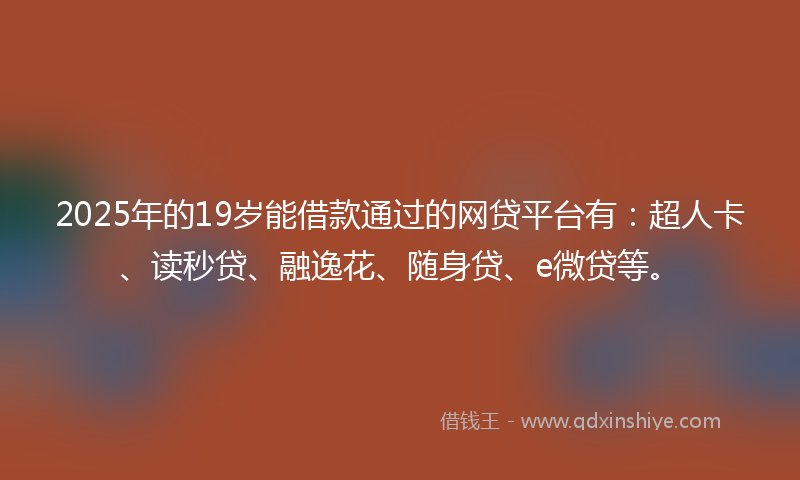 2025年的19岁能借款通过的网贷平台有：超人卡、读秒贷、融逸花、随身贷、e微贷等。
