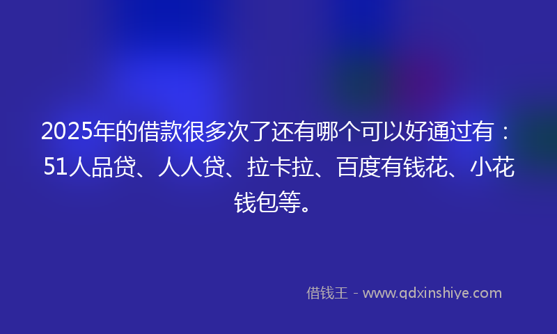 2025年的借款很多次了还有哪个可以好通过有：51人品贷、人人贷、拉卡拉、百度有钱花、小花钱包等。