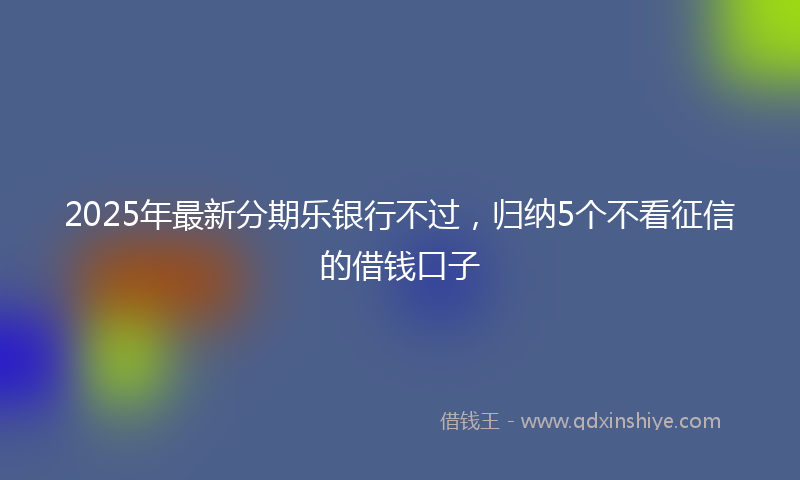 2025年最新分期乐银行不过，归纳5个不看征信的借钱口子