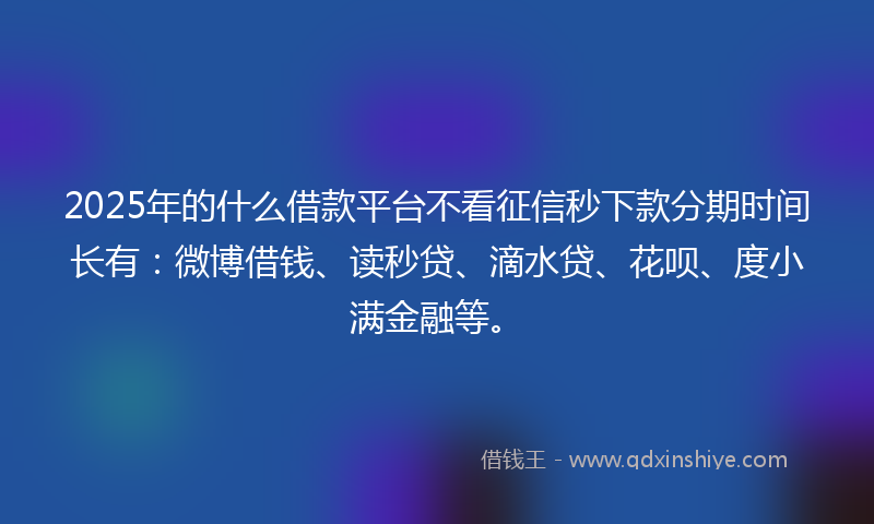 2025年的什么借款平台不看征信秒下款分期时间长有：微博借钱、读秒贷、滴水贷、花呗、度小满金融等。