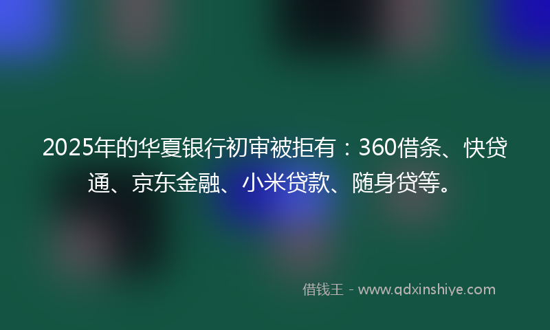 2025年的华夏银行初审被拒有：360借条、快贷通、京东金融、小米贷款、随身贷等。