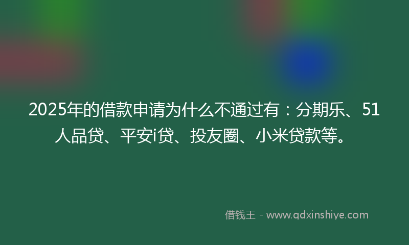 2025年的借款申请为什么不通过有：分期乐、51人品贷、平安i贷、投友圈、小米贷款等。