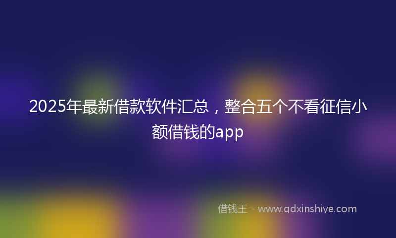 2025年最新借款软件汇总，整合五个不看征信小额借钱的app