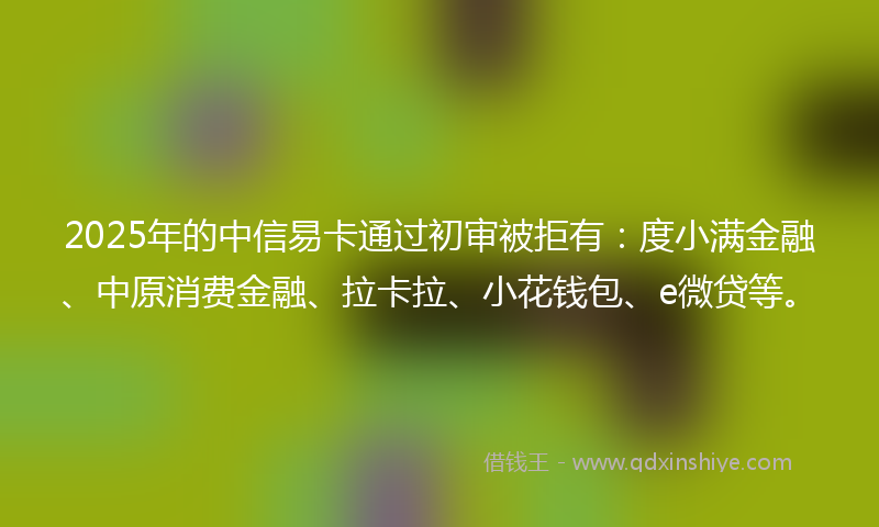 2025年的中信易卡通过初审被拒有：度小满金融、中原消费金融、拉卡拉、小花钱包、e微贷等。