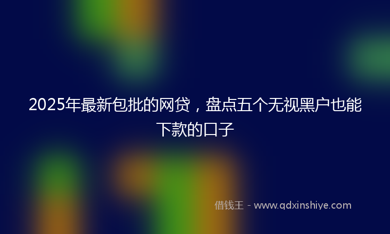 2025年最新包批的网贷，盘点五个无视黑户也能下款的口子