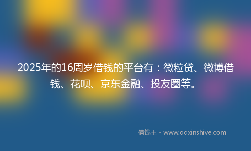 2025年的16周岁借钱的平台有：微粒贷、微博借钱、花呗、京东金融、投友圈等。