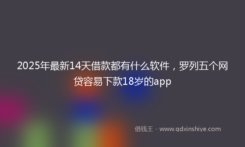 2025年最新14天借款都有什么软件，罗列五个网贷容易下款18岁的app