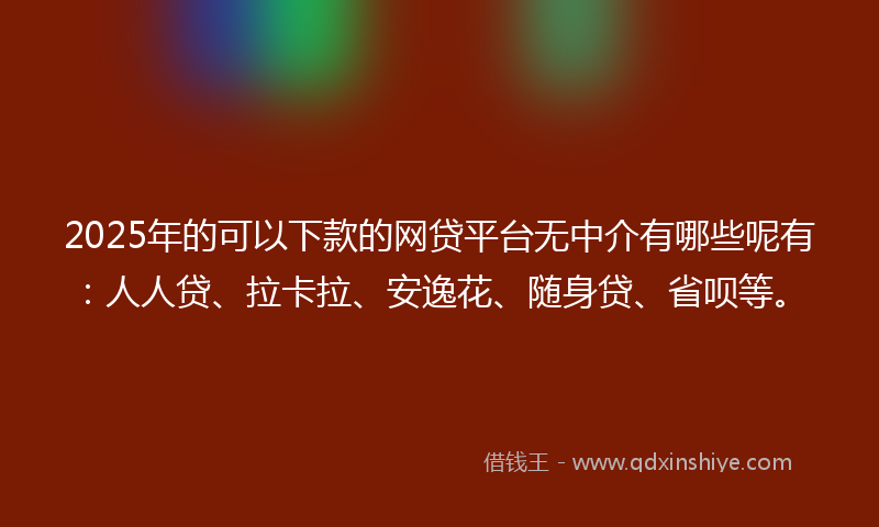 2025年的可以下款的网贷平台无中介有哪些呢有：人人贷、拉卡拉、安逸花、随身贷、省呗等。