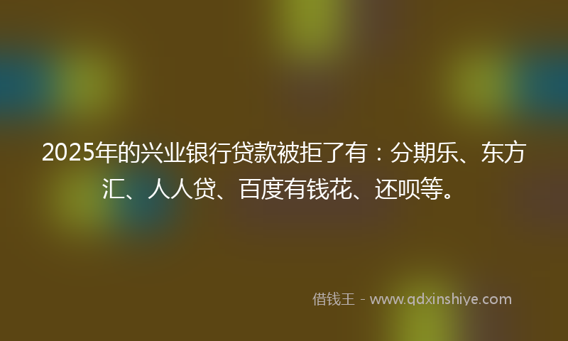 2025年的兴业银行贷款被拒了有：分期乐、东方汇、人人贷、百度有钱花、还呗等。