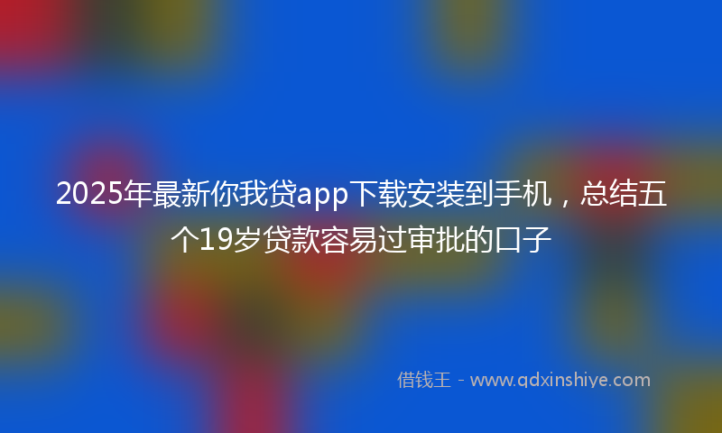2025年最新你我贷app下载安装到手机，总结五个19岁贷款容易过审批的口子