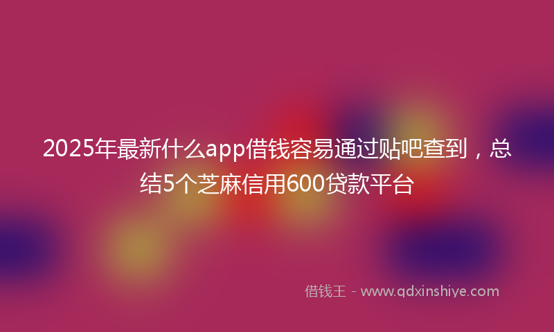 2025年最新什么app借钱容易通过贴吧查到，总结5个芝麻信用600贷款平台