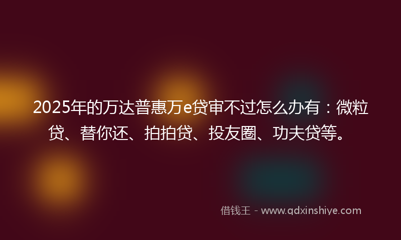 2025年的万达普惠万e贷审不过怎么办有：微粒贷、替你还、拍拍贷、投友圈、功夫贷等。