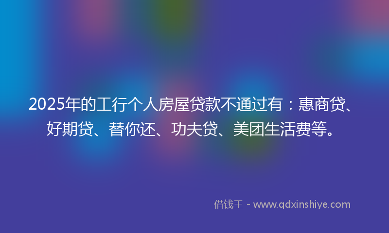 2025年的工行个人房屋贷款不通过有：惠商贷、好期贷、替你还、功夫贷、美团生活费等。