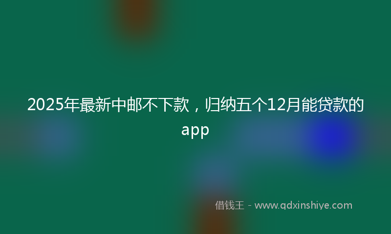 2025年最新中邮不下款，归纳五个12月能贷款的app