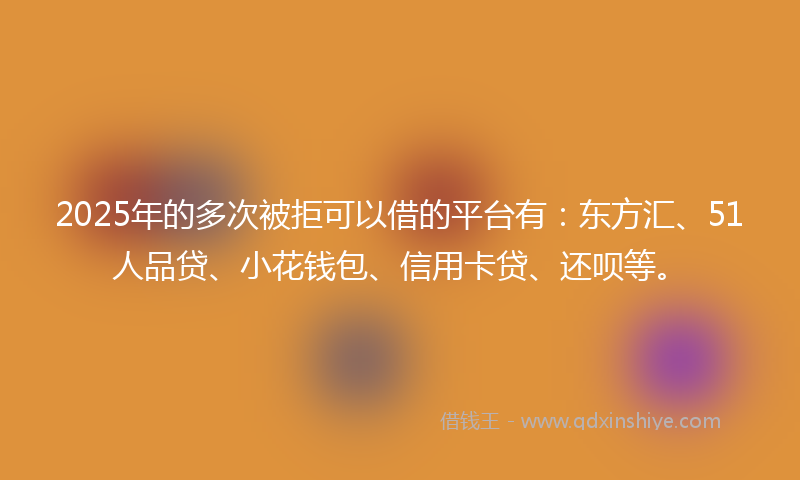 2025年的多次被拒可以借的平台有：东方汇、51人品贷、小花钱包、信用卡贷、还呗等。