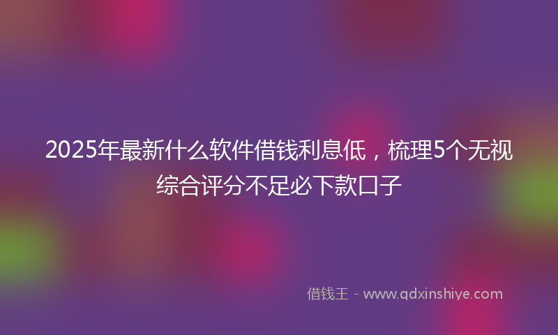 2025年最新什么软件借钱利息低，梳理5个无视综合评分不足必下款口子