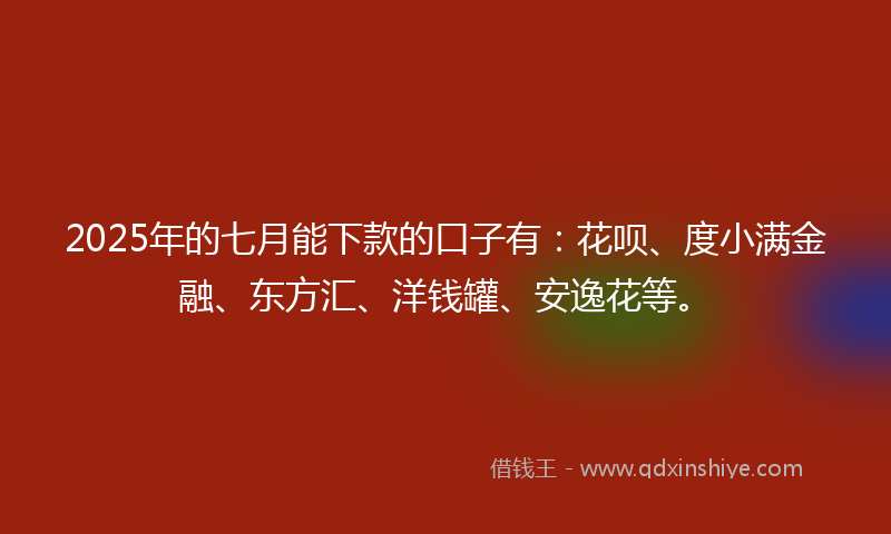 2025年的七月能下款的口子有：花呗、度小满金融、东方汇、洋钱罐、安逸花等。