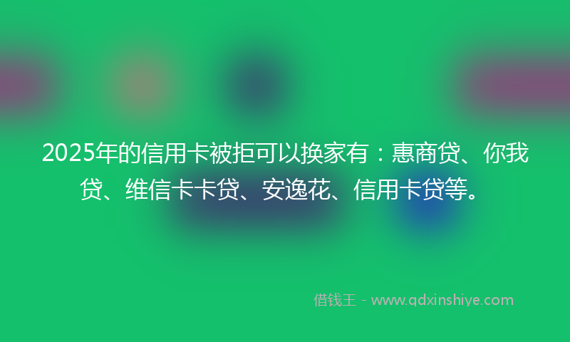 2025年的信用卡被拒可以换家有：惠商贷、你我贷、维信卡卡贷、安逸花、信用卡贷等。