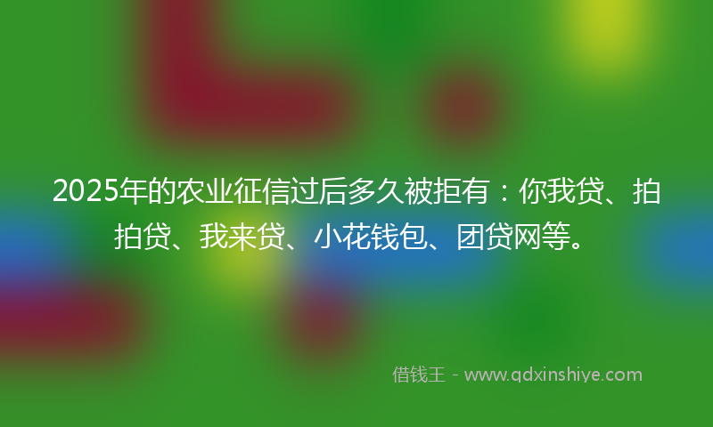 2025年的农业征信过后多久被拒有：你我贷、拍拍贷、我来贷、小花钱包、团贷网等。