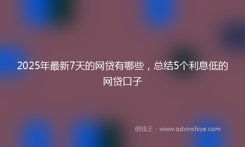 2025年最新7天的网贷有哪些，总结5个利息低的网贷口子