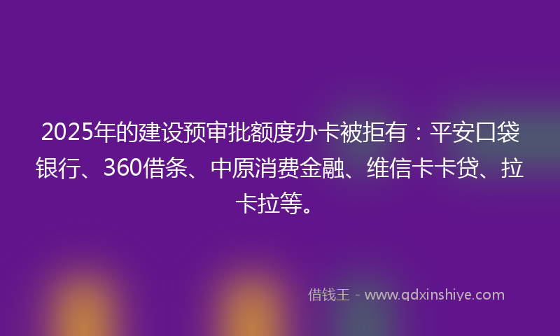 2025年的建设预审批额度办卡被拒有：平安口袋银行、360借条、中原消费金融、维信卡卡贷、拉卡拉等。
