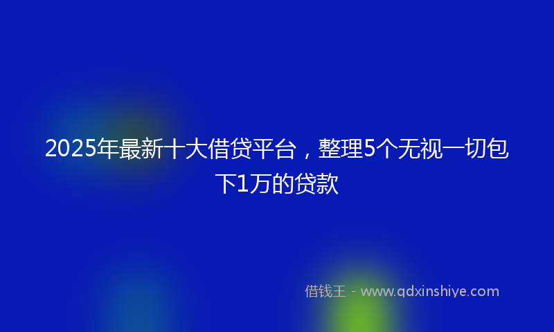 2025年最新十大借贷平台，整理5个无视一切包下1万的贷款