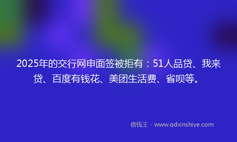 2025年的交行网申面签被拒有：51人品贷、我来贷、百度有钱花、美团生活费、省呗等。