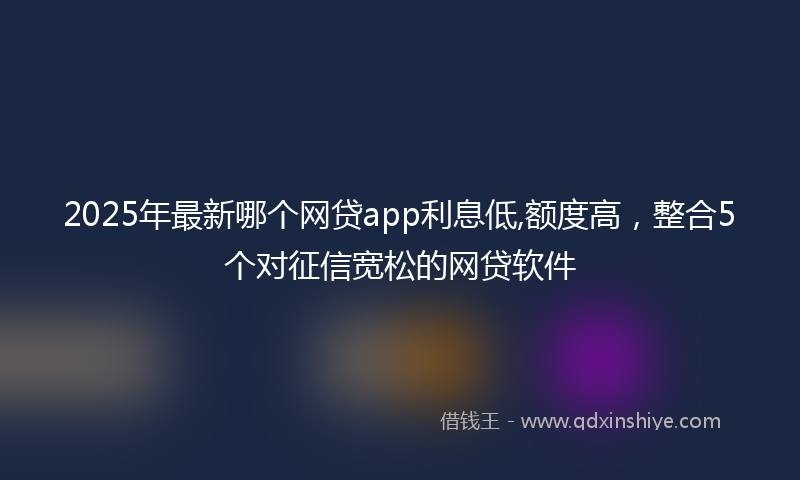2025年最新哪个网贷app利息低,额度高，整合5个对征信宽松的网贷软件