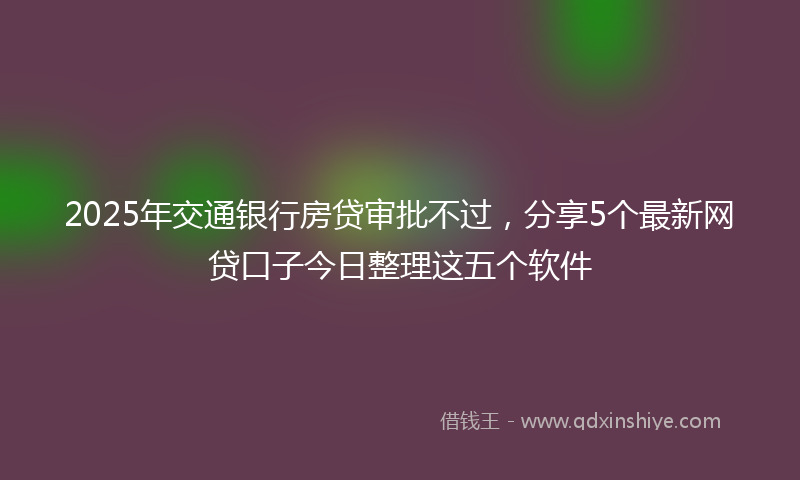 2025年交通银行房贷审批不过，分享5个最新网贷口子今日整理这五个软件