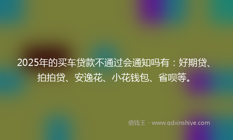 2025年的买车贷款不通过会通知吗有：好期贷、拍拍贷、安逸花、小花钱包、省呗等。