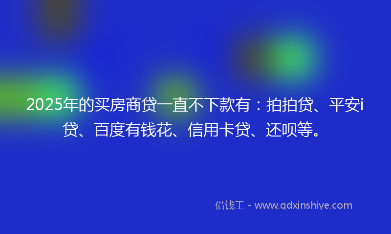 2025年的买房商贷一直不下款有：拍拍贷、平安i贷、百度有钱花、信用卡贷、还呗等。