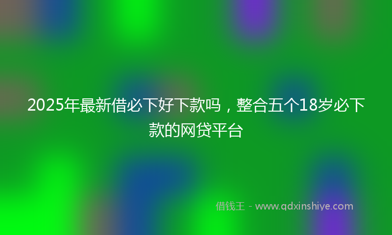 2025年最新借必下好下款吗，整合五个18岁必下款的网贷平台