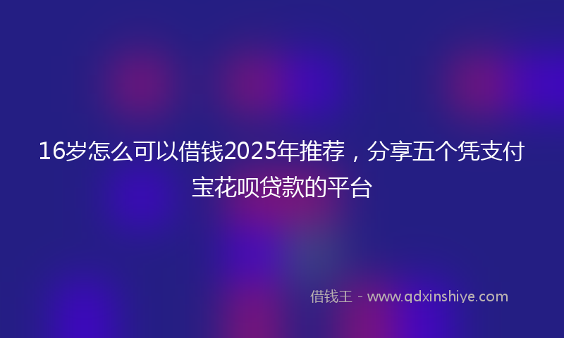 16岁怎么可以借钱2025年推荐，分享五个凭支付宝花呗贷款的平台
