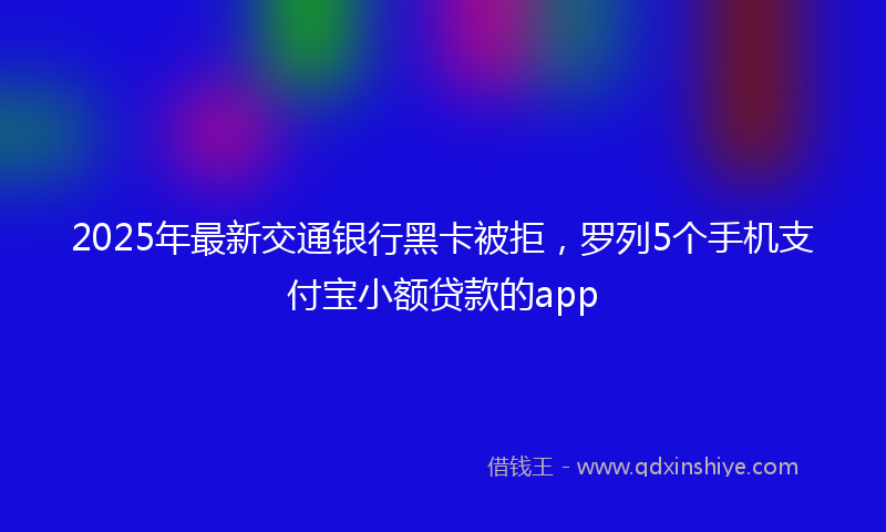 2025年最新交通银行黑卡被拒，罗列5个手机支付宝小额贷款的app