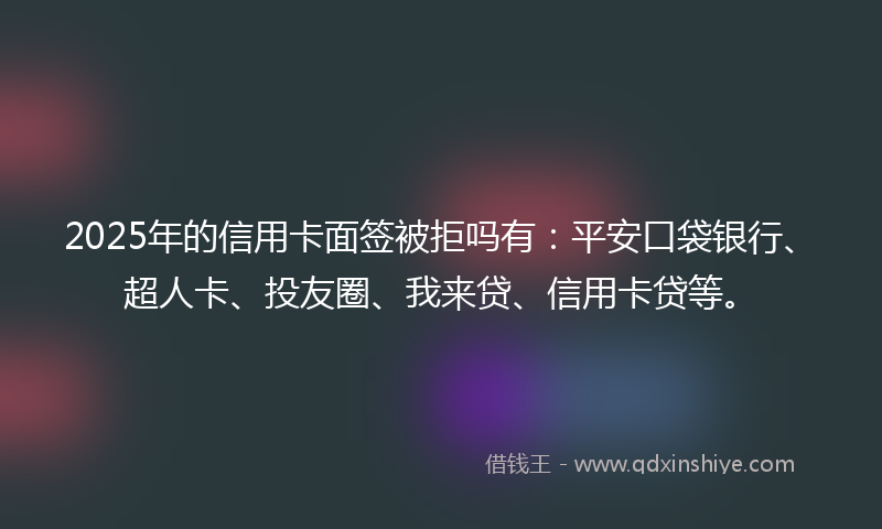 2025年的信用卡面签被拒吗有：平安口袋银行、超人卡、投友圈、我来贷、信用卡贷等。