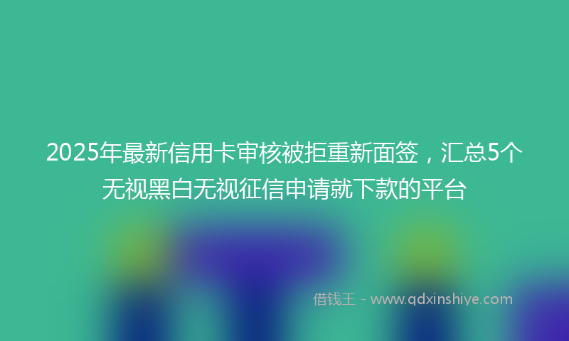 2025年最新信用卡审核被拒重新面签，汇总5个无视黑白无视征信申请就下款的平台