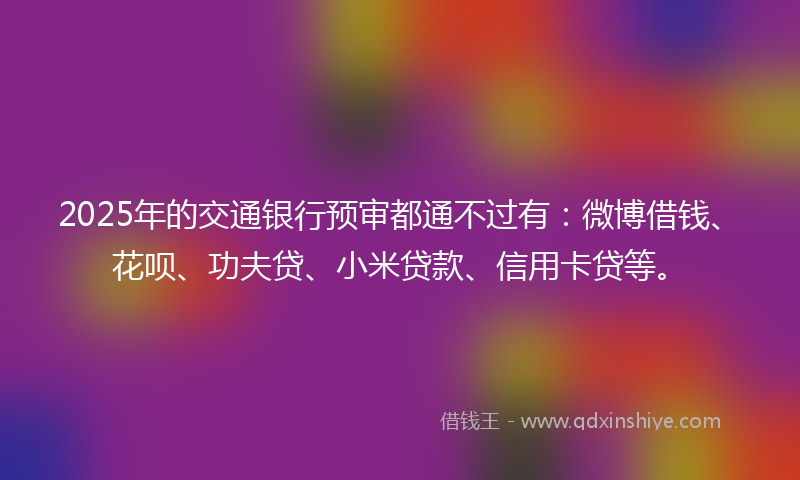 2025年的交通银行预审都通不过有：微博借钱、花呗、功夫贷、小米贷款、信用卡贷等。
