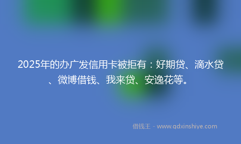2025年的办广发信用卡被拒有：好期贷、滴水贷、微博借钱、我来贷、安逸花等。