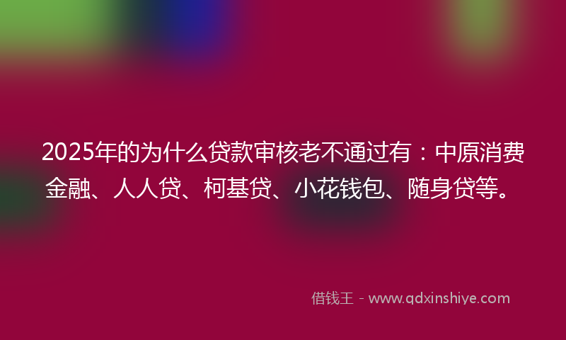 2025年的为什么贷款审核老不通过有：中原消费金融、人人贷、柯基贷、小花钱包、随身贷等。