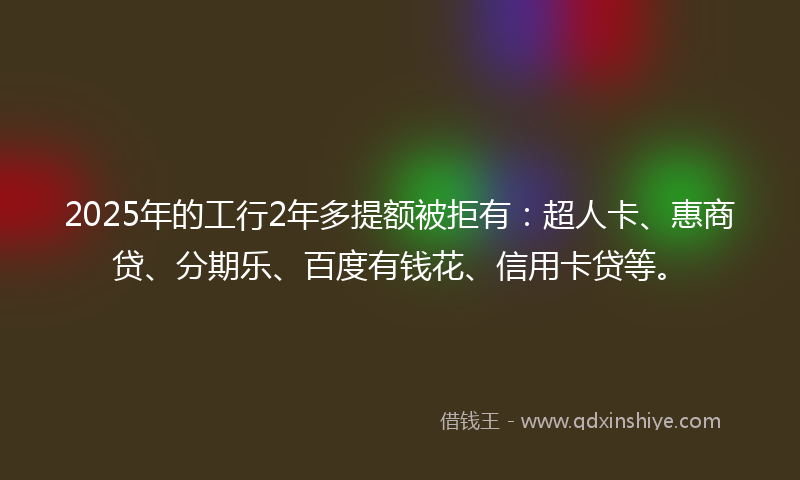 2025年的工行2年多提额被拒有：超人卡、惠商贷、分期乐、百度有钱花、信用卡贷等。