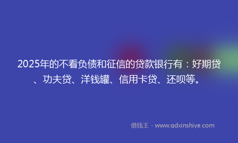 2025年的不看负债和征信的贷款银行有：好期贷、功夫贷、洋钱罐、信用卡贷、还呗等。