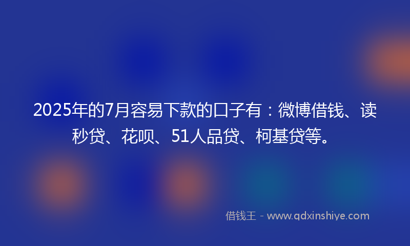2025年的7月容易下款的口子有：微博借钱、读秒贷、花呗、51人品贷、柯基贷等。