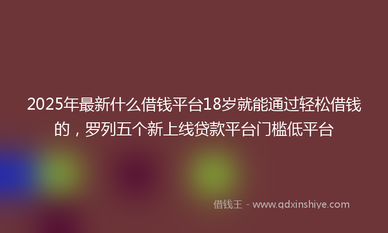 2025年最新什么借钱平台18岁就能通过轻松借钱的，罗列五个新上线贷款平台门槛低平台
