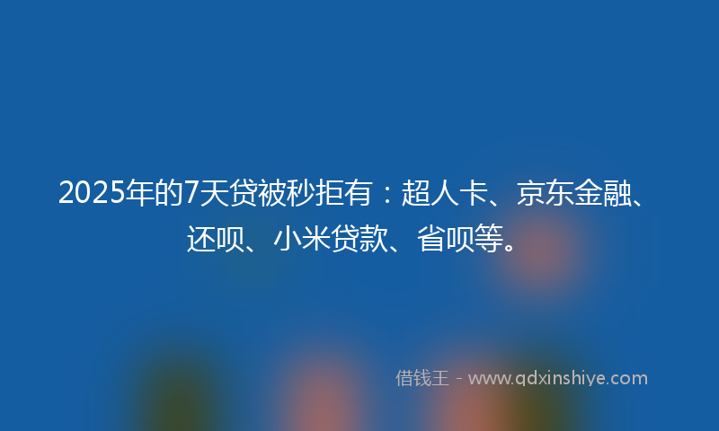 2025年的7天贷被秒拒有：超人卡、京东金融、还呗、小米贷款、省呗等。
