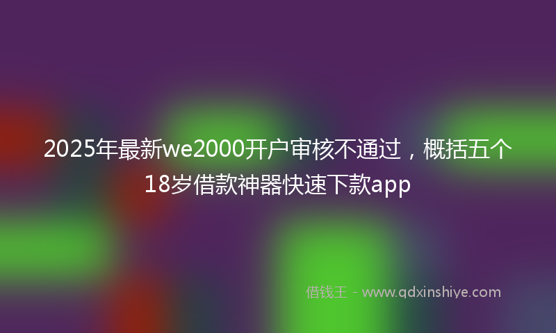 2025年最新we2000开户审核不通过，概括五个18岁借款神器快速下款app